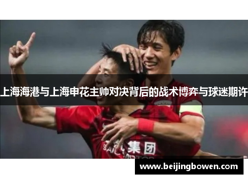 上海海港与上海申花主帅对决背后的战术博弈与球迷期许
