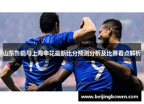山东鲁能与上海申花最新比分预测分析及比赛看点解析