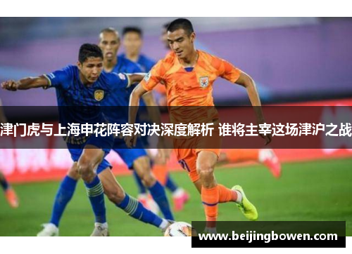 津门虎与上海申花阵容对决深度解析 谁将主宰这场津沪之战